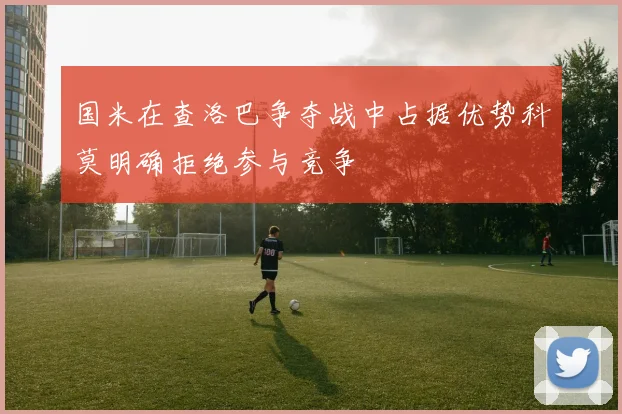 国米在查洛巴争夺战中占据优势科莫明确拒绝参与竞争