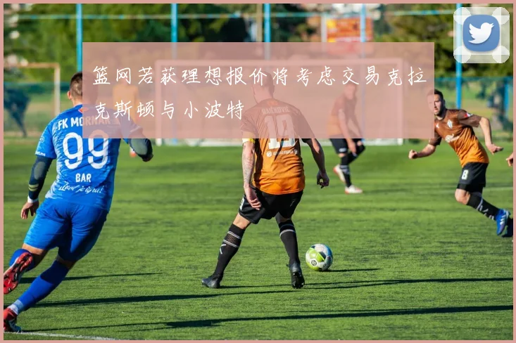 篮网若获理想报价将考虑交易克拉克斯顿与小波特