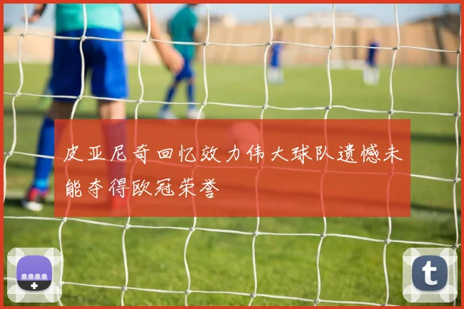 皮亚尼奇回忆效力伟大球队遗憾未能夺得欧冠荣誉