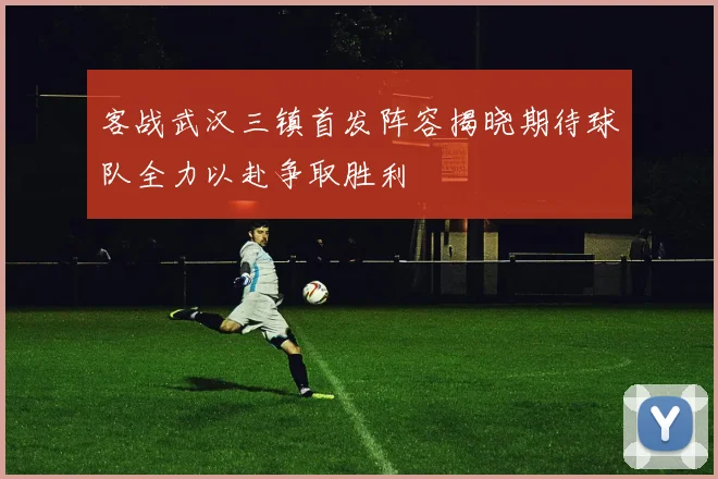 客战武汉三镇首发阵容揭晓期待球队全力以赴争取胜利