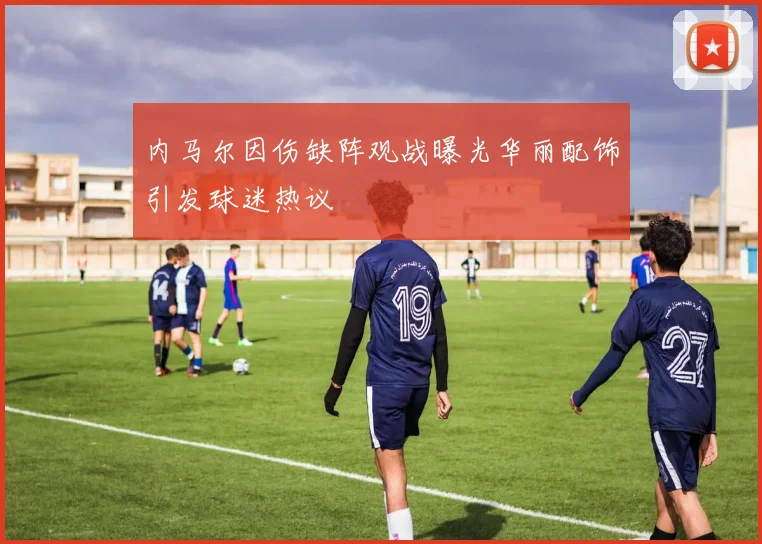内马尔因伤缺阵观战曝光华丽配饰引发球迷热议