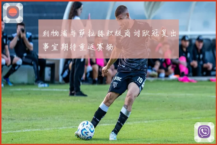 利物浦与萨拉赫积极商讨欧冠复出事宜期待重返赛场