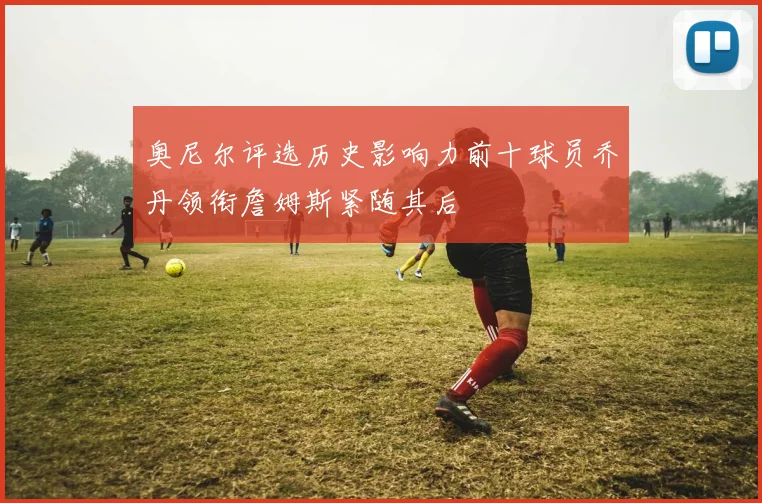 奥尼尔评选历史影响力前十球员乔丹领衔詹姆斯紧随其后