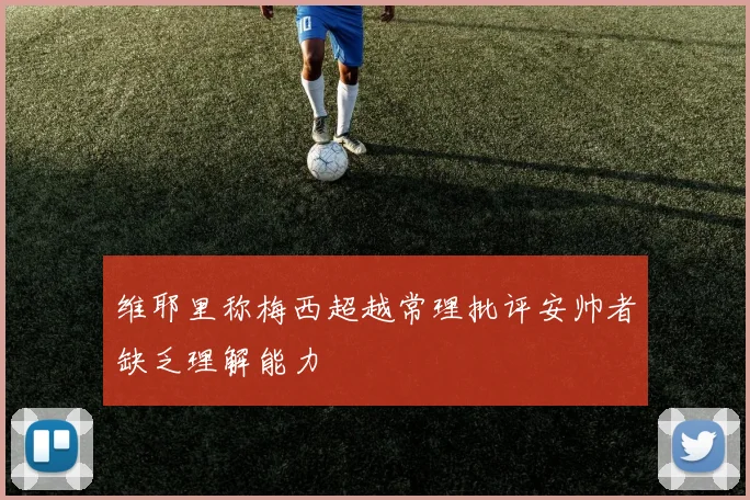 维耶里称梅西超越常理批评安帅者缺乏理解能力