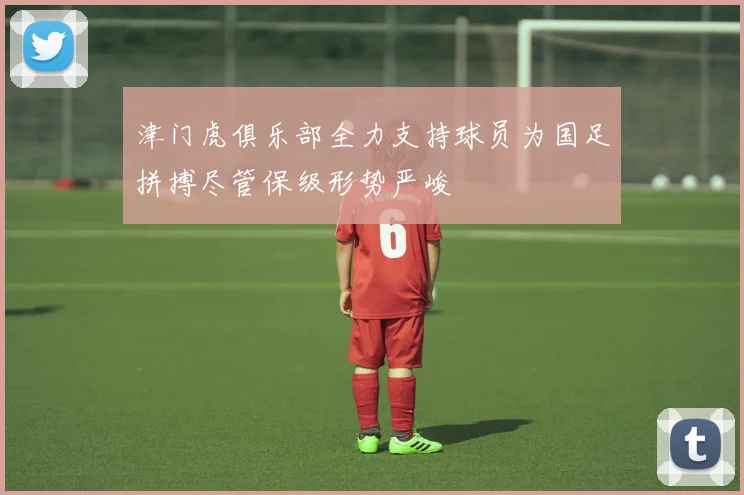 津门虎俱乐部全力支持球员为国足拼搏尽管保级形势严峻