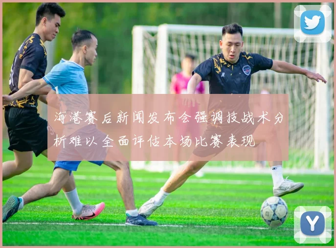 海港赛后新闻发布会强调技战术分析难以全面评估本场比赛表现