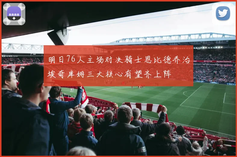 明日76人主场对决骑士恩比德乔治埃奇库姆三大核心有望齐上阵