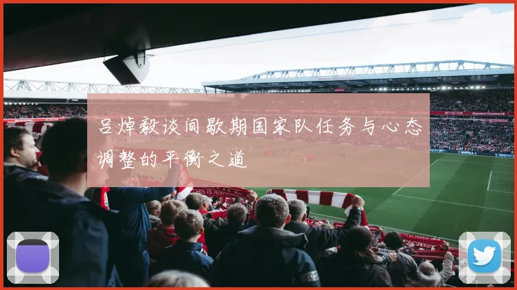 吕焯毅谈间歇期国家队任务与心态调整的平衡之道