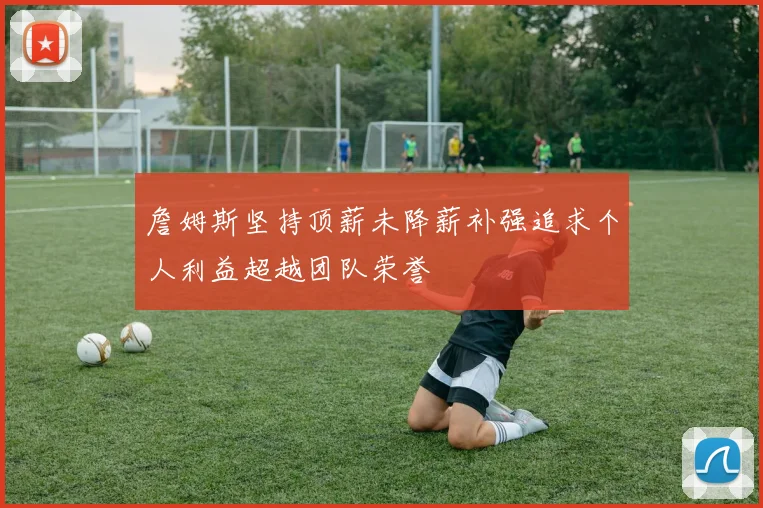 詹姆斯坚持顶薪未降薪补强追求个人利益超越团队荣誉