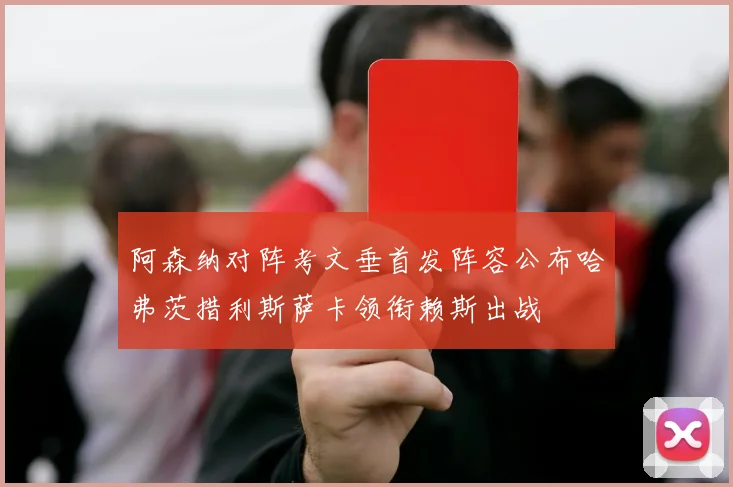 阿森纳对阵考文垂首发阵容公布哈弗茨措利斯萨卡领衔赖斯出战
