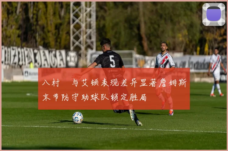 八村塁与艾顿表现差异显著詹姆斯末节防守助球队锁定胜局