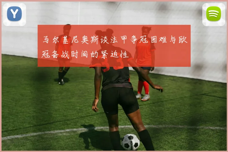马尔基尼奥斯谈法甲争冠困难与欧冠备战时间的紧迫性