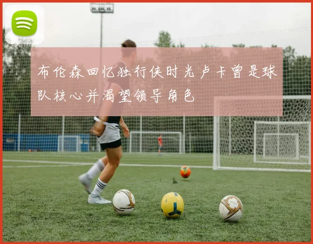 布伦森回忆独行侠时光卢卡曾是球队核心并渴望领导角色