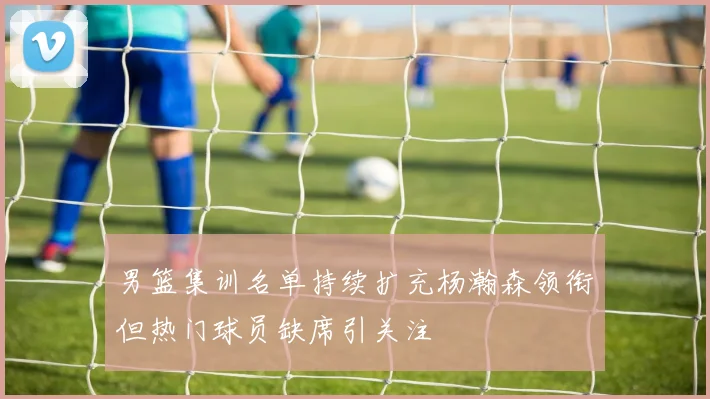 男篮集训名单持续扩充杨瀚森领衔但热门球员缺席引关注