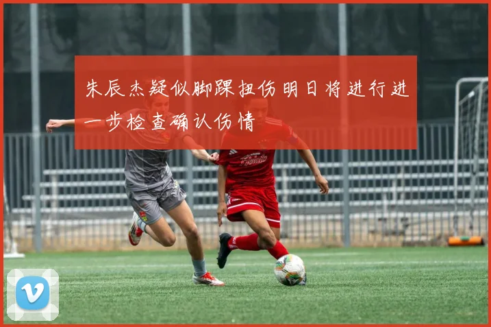 朱辰杰疑似脚踝扭伤明日将进行进一步检查确认伤情