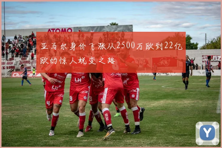 亚马尔身价飞涨从2500万欧到22亿欧的惊人蜕变之路