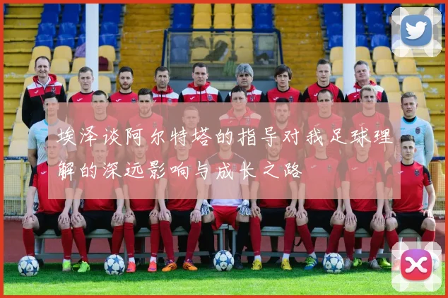 埃泽谈阿尔特塔的指导对我足球理解的深远影响与成长之路
