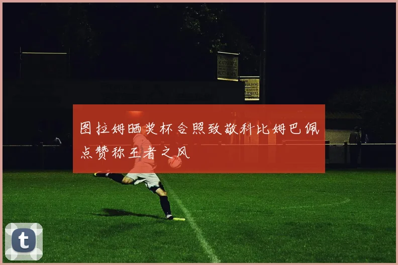 图拉姆晒奖杯合照致敬科比姆巴佩点赞称王者之风