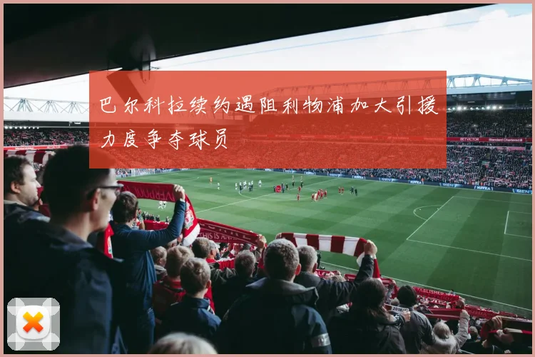 巴尔科拉续约遇阻利物浦加大引援力度争夺球员