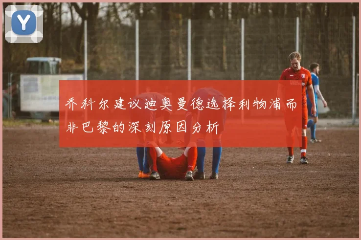 乔科尔建议迪奥曼德选择利物浦而非巴黎的深刻原因分析