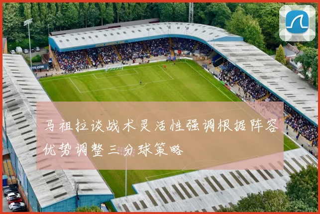 马祖拉谈战术灵活性强调根据阵容优势调整三分球策略
