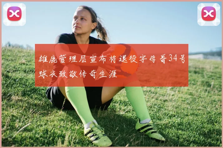 雄鹿管理层宣布将退役字母哥34号球衣致敬传奇生涯