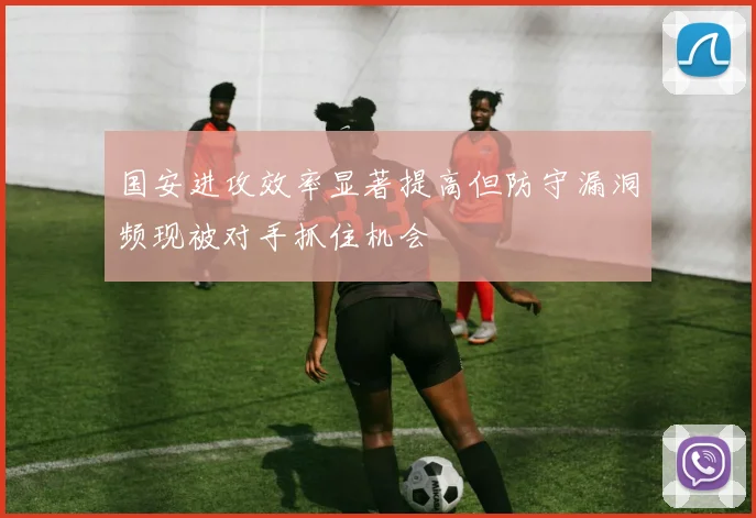 国安进攻效率显著提高但防守漏洞频现被对手抓住机会