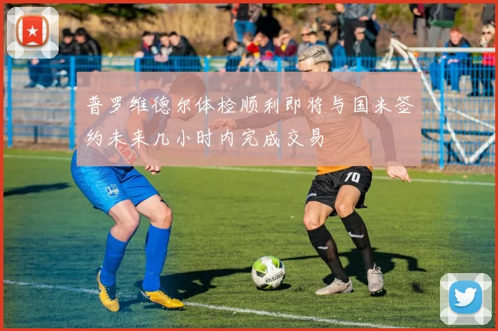 普罗维德尔体检顺利即将与国米签约未来几小时内完成交易