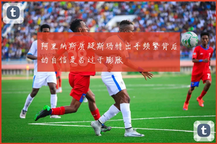 阿里纳斯质疑斯玛特出手频繁背后的自信是否过于膨胀