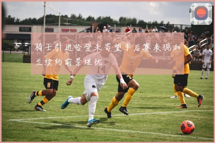 骑士引进哈登未寄望季后赛表现加兰续约前景堪忧