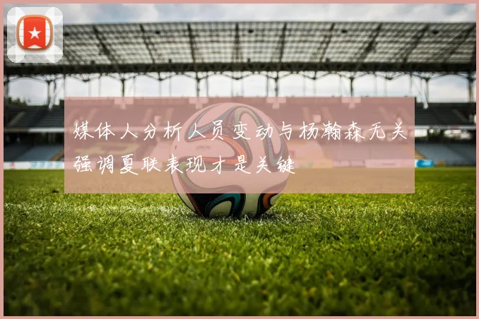 媒体人分析人员变动与杨瀚森无关强调夏联表现才是关键